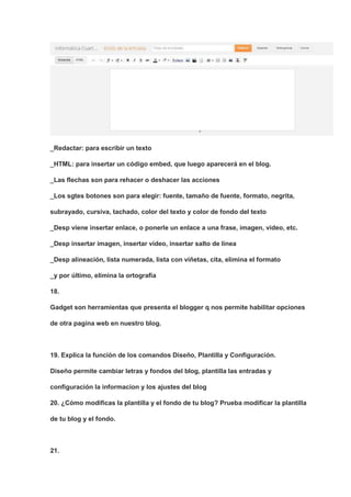 _Redactar: para escribir un texto

_HTML: para insertar un código embed, que luego aparecerá en el blog.

_Las flechas son para rehacer o deshacer las acciones

_Los sgtes botones son para elegir: fuente, tamaño de fuente, formato, negrita,

subrayado, cursiva, tachado, color del texto y color de fondo del texto

_Desp viene insertar enlace, o ponerle un enlace a una frase, imagen, video, etc.

_Desp insertar imagen, insertar video, insertar salto de línea

_Desp alineación, lista numerada, lista con viñetas, cita, elimina el formato

_y por último, elimina la ortografía

18.

Gadget son herramientas que presenta el blogger q nos permite habilitar opciones

de otra pagina web en nuestro blog.



19. Explica la función de los comandos Diseño, Plantilla y Configuración.

Diseño permite cambiar letras y fondos del blog, plantilla las entradas y

configuración la informacion y los ajustes del blog

20. ¿Cómo modificas la plantilla y el fondo de tu blog? Prueba modificar la plantilla

de tu blog y el fondo.



21.
 