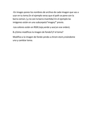-En images pones los nombres de archivo de cada imagen que vas a
usar en tu tema.En el ejemplo veras que el path se pone con la
barra común /,y no con la barra invertida/.En el ejemplo las
imágenes están en una subcarpeta”images/” previo.

-Los colores están en RGB (rojo,verde y azul,en ese orden).

8-¿Cómo modificas la imagen de fondo?¿Y el tema?

Modifico a la imagen de fondo yendo a chrom storn,creándome
una y cambiar tema.
 