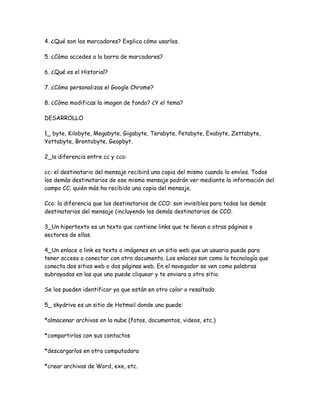 4. ¿Qué son los marcadores? Explica cómo usarlos.

5. ¿Cómo accedes a la barra de marcadores?

6. ¿Qué es el Historial?

7. ¿Cómo personalizas el Google Chrome?

8. ¿Cómo modificas la imagen de fondo? ¿Y el tema?

DESARROLLO

1_ byte, Kilobyte, Megabyte, Gigabyte, Terabyte, Petabyte, Exabyte, Zettabyte,
Yottabyte, Brontobyte, Geopbyt.

2_la diferencia entre cc y cco:

cc: el destinatario del mensaje recibirá una copia del mismo cuando lo envíes. Todos
los demás destinatarios de ese mismo mensaje podrán ver mediante la información del
campo CC: quién más ha recibido una copia del mensaje.

Cco: la diferencia que los destinatarios de CCO: son invisibles para todos los demás
destinatarios del mensaje (incluyendo los demás destinatarios de CCO.

3_Un hipertexto es un texto que contiene links que te llevan a otras páginas o
sectores de ellas.

4_Un enlace o link es texto o imágenes en un sitio web que un usuario puede para
tener acceso o conectar con otro documento. Los enlaces son como la tecnología que
conecta dos sitios web o dos páginas web. En el navegador se ven como palabras
subrayadas en las que uno puede cliquear y te enviara a otro sitio.

Se los pueden identificar ya que están en otro color o resaltado.

5_ skydrive es un sitio de Hotmail donde uno puede:

*almacenar archivos en la nube (fotos, documentos, videos, etc.)

*compartirlos con sus contactos

*descargarlos en otra computadora

*crear archivos de Word, exe, etc.
 