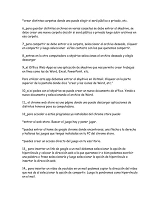 *crear distintas carpetas donde uno puede elegir si será público o privado, etc.

6_para guardar distintos archivos en varias carpetas se debe entrar al skydrive, se
debe crear una nueva carpeta decidir si será pública o privada luego subir archivos en
esa carpeta.

7_para compartir se debe entrar a la carpeta, seleccionar el archivo deseado, cliquear
en compartir y luego seleccionar el/los contacto con los que queremos compartir.

8_entras en la otra computadora a skydrive seleccionas el archivo deseado y elegís
descargar

9_el Office Web Apps es una aplicación de skydrive que nos permite crear trabajos
en línea como los de Word, Excel, PowerPoint, etc.

Para utilizar esta app debemos entrar al skydrive en Hotmail. Cliquear en la parte
superior de la pantalla donde dice “crear y los iconos de Word, etc.”

10_si,si podes con el skydrive se puede crear un nuevo documento de office. Yendo a
nuevo documento y seleccionando el archivo de Word.

11_ el chrome web store es una página donde uno puede descargar aplicaciones de
distintos teneros para su computadora.

12_para acceder a estos programas ya instalados del chrome store puedo:

*entrar al web store. Buscar el juego hay y poner jugar.

*puedes entrar al home de google chrome donde encontraras, una flecha a la derecha
y hallaras los juegos que tengas instalados en tu PC del chrome store.

*puedes crear un acceso directo del juego en tu escritorio.

13_ para insertar un link de google a un mail debemos seleccionar la opción de
hipervínculo y colocar la dirección web a la que queramos ir o bien podemos escribir
una palabra o frase seleccionarla y luego seleccionar la opción de hipervínculo e
insertar la dirección web.

14_ para insertar un video de youtube en un mail podemos copiar la dirección del video
que nos da al seleccionar la opción de compartir. Luego lo pondremos como hipervínculo
en el mail.
 