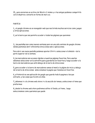 15_ para enviarnos un archivo de Word a ti mismo y a tus amigos podemos compartirlo
con el skydrive o enviarlo en forma de mail cco.




PARTE B

1_ el google chrome es un navegador web que nos brinda muchos servicios como juegos
y otras aplicaciones.

2_es la barra que nos permite acceder a todas las páginas que queremos




3_ las pestañas son como nuevas ventanas pero en una sola ventana de google chrome
donde podremos abrir diferentes direcciones web o aplicaciones.

Para abrir una nueva pestaña podemos apretar Ctrl+t o seleccionar el símbolo + de la
parte superior de la ventana.

4_los marcadores son accesos rápidos a nuestras páginas favoritas. Para usarlos
debemos seleccionar en la estrellita para guardarlos en favoritos y luego acceder a la
barra de marcadores que está debajo de la barra de direcciones

5_para acceder a la barra de marcadores vamos al menú a la página de inicio y debajo
de la barra de direcciones seleccionamos la pagina que tenemos en favoritos.

6_el historial es una aplicación de google que guarda toda la paginas a las que
entraste, y las cosas que hiciste en ellas.

7_debemos ir a la chrome web store ir a la sección de temas y seleccionar el tema que
preferimos

8_desde la chrome web store podremos editar el fondo y el tema , luego
seleccionamos como queremos que quede
 
