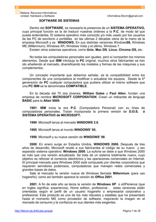 Materia: Recursos Informáticos
Unidad: Hardware y Software informática.ifdcvm@gmail.com
http://ifdcvm.slu.ifnfd.edu.ar/aula Página 7 de 36
SOFTWARE DE SISTEMAS
Dentro del SOFTWARE, es necesaria la presencia de un SISTEMA OPERATIVO,
cuya principal función es la de traducir nuestras órdenes a la P.C. de modo tal que
pueda entenderlas. El sistema operativo más conocido y/o más usado por los usuarios
de las PC de escritorio o portátiles en las ultimas 2 décadas viene de la mano de la
empresa Microsoft y es WINDOWS. En sus distintas versiones Windows98, Windows
ME (Millennium), Windows XP, Windows Vista y el último, Windows 7.
Existen otros sistemas operativos, como Unix, Mac OS, Linux, Chrome OS, etc.
No todas las computadoras personales son iguales, pero sí comparten los mismos
elementos. Desde que IBM introdujo la PC original, muchos otros fabricantes se han
ido añadiendo al mercado, diversificando los modelos y formas de las máquinas y sus
complementos.
Un concepto importante que debemos señalar, es la compatibilidad entre los
componentes de una computadora al modificar o actualizar los equipos. Desde la 4ª
generación de PC cualquier computadora que pudiera utilizar el mismo software que
una PC IBM se la denominaba COMPATIBLE.
En la década del 70 dos jóvenes, William Gates y Paul Allen, fundan una
empresa de nombre MICROSOFT CORPORATION. Crean un intérprete de lenguaje
BASIC para la Altair 8800.
1981: IBM inicia la era P.C. (Computadora Personal) con su línea de
computadoras personales. Traían incorporada la primera versión de D.O.S. ó
SISTEMA OPERATIVO de MICROSOFT.
1990: Microsoft lanza al mercado WINDOWS 3.0.
1995: Microsoft lanza al mundo WINDOWS’ 95.
1998: Microsoft y su nueva versión de WINDOWS’ 98.
2000: En enero surge en Estados Unidos, WINDOWS 2000. Después de tres
años de desarrollo, Microsoft reveló a sus fabricantes el código de su nuevo y tan
esperado sistema operativo: Windows 2000. La euforia se debe a que Windows 2000
es más que una versión actualizada. Se trata de un sistema totalmente nuevo, cuyo
objetivo es reforzar el comercio electrónico y las operaciones comerciales en Internet.
El principal mercado para Windows 2000 está compuesto por clientes corporativos que
requieren servidores poderosos, computadoras que manejen redes comerciales y
grandes bases de datos.
Sale al mercado la versión nueva de Windows llamada Millennium (para uso
hogareño), como así también aparece la versión de Office 2001.
2001: A fin de este año se lanza la versión de Windows XP o eXPerience (que
en Ingles significa: experiencia). Home edition, profesional… estas versiones están
orientadas según el perfil de un usuario hogareño o empresarial corporativo y
profesional. Este producto es uno de los más robustos y estables que ha presentado
hasta el momento MS como proveedor de software, mejorando la imagen en el
mercado de consumo y la confianza en sus clientes más exigentes.
 