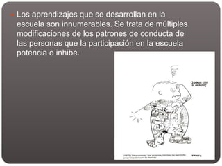  Los aprendizajes que se desarrollan en la
escuela son innumerables. Se trata de múltiples
modificaciones de los patrones de conducta de
las personas que la participación en la escuela
potencia o inhibe.
 