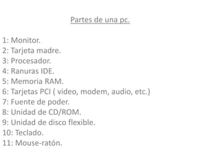Partes de una pc.
1: Monitor.
2: Tarjeta madre.
3: Procesador.
4: Ranuras IDE.
5: Memoria RAM.
6: Tarjetas PCI ( video, modem, audio, etc.)
7: Fuente de poder.
8: Unidad de CD/ROM.
9: Unidad de disco flexible.
10: Teclado.
11: Mouse-ratón.
 