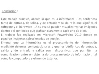 Conclusión :
Este trabajo practico, abarca lo que es la informática , los periféricos
tanto de entrada, de salida, y de entrada y salida, y lo que significa el
software y el hardware . A su vez se pueden visualizar varias imágenes
dentro del contenido que grafican claramente cada uno de ellos.
El trabajo fue realizado en Microsoft PowerPoint 2010 donde se
pegaron imágenes seleccionadas de google .
Entendí que La informática es el procesamiento de información
mediante sistemas computacionales y que los periféricos de entrada,
salida y de entrada y salida son dispositivos que permiten la
comunicación entre un sistema de procesamiento de información, tal
como la computadora y el mundo exterior.
 