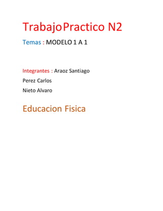 TrabajoPractico N2
Temas : MODELO 1 A 1
Integrantes : Araoz Santiago
Perez Carlos
Nieto Alvaro
Educacion Fisica
 