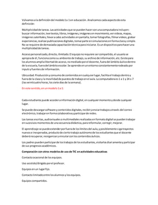Volvamosala definicióndel modelo1a 1 en educación. Analicemoscadaaspectode esta
definición:
Multiplicidadde tareas.Lasactividadesque se puedenhacerconunacomputadoraincluyen:
buscar información,leertextos,libros,imágenes,imágenesenmovimiento,vervideos,mapas,
imágenessatelitales,llevaracabo actividadesenpantalla,tomarfotografías,filmarvideos,grabar
experiencias,realizarpublicacionesdigitales,tomarparte ensimulacionesenformaclaray simple.
No se requiere de demasiadacapacitacióntécnicaparainiciarse.Esundispositivoparahaceruna
multiplicidadde tareas.
Accesopersonalizado,directo,ilimitado.El equiponorequiere sercompartido,el usuariose
apropiade él,funcionacomosu ambiente de trabajo,suarchivode información,etc.Existepara
losalumnosamplialibertadde acceso,nomediadoporel docente,fueradel ámbitoáulicodentro
de la escuela,fueradel ámbitoescolar.Se aprende enunentornoconstantementerodeadopor
inputsyfuentesde información.
Ubicuidad.Producciónyconsumode contenidosencualquierlugar,facilitael trabajodentroy
fuerade la clase y la movilidadde puestosde trabajoenel aula.La computadoraes1 a 1 y 24 x 7
(lasveinticuatrohoras,lossiete díasde lasemana).
En este sentido,enunmodelo1a 1:
Cada estudiante puede accederainformacióndigital,encualquiermomentoydesde cualquier
lugar.
Se puede descargarsoftware ycontenidosdigitales,recibiryenviartrabajosatravés del correo
electrónico,trabajarenformacolaborativayparticiparde redes.
Las tareas escritas,audiovisualesomultimedialesrealizadasenformatodigital se puedentrabajar
ensucesivosmomentosde unasecuenciadidáctica,parareformular,corregir,mejorar.
El aprendizaje se puedeextenderporfuerade loslímitesdel aula,yposiblemente sigatrayectos
nuevose inesperados,productode ciertotrabajoautónomode losestudiantesque el docente
deberárecuperar,reorganizaryvincularconloscontenidosáulicos.
Los padrespuedenparticiparde lostrabajosde losestudiantes,visitarlosdiariamenteyparticipar
de sus progresosacadémicos.
Comparación con otros modelosde uso de TIC enactividadeseducativas
Contactoocasional de losequipos.
Uso asistido/dirigidoporel profesor.
Equiposenun lugarfijo.
Contactolimitadoentre losalumnosy losequipos.
Equiposcompartidos.
 