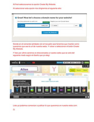 Al final seleccionamos la opción Create My Website.

Al seleccionar esta opción nos dirigiremos al siguiente sitio:




Donde en el comando señalado con el recuadro azul tenemos que insertar como
queremos que sea la url de nuestra webs. Y volver a seleccionar el botón Create
My Website.

Y listo por ultimo seremos re direccionados a nuestra webs que se verá del
siguiente modo según el diseño que yo elegí:




         Ailen




Listo ya podemos comenzar a publicar lo que queramos en nuestra webs.com.

2)
 