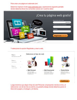 Para crear una página en webnode.com:

Debemos ingresar al sitio www.webnode.com y aparecerá la siguiente pantalla
donde debemos llenar los comandos vacios con nuestros datos:




Y seleccionar la opción Regístrate y crea tu web.




Luego tenemos que elegir el tipo de web Personal, empresarial o tienda on line, al
seleccionar una de las tres se abrirá una pestaña debajo donde debemos poner el
titulo de la pagina, el eslogan y el idioma.
 