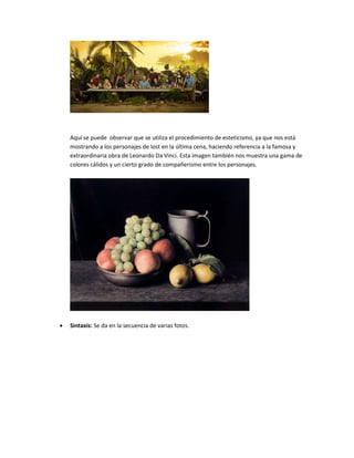 Aquí se puede observar que se utiliza el procedimiento de esteticismo, ya que nos está
mostrando a los personajes de lost en la última cena, haciendo referencia a la famosa y
extraordinaria obra de Leonardo Da Vinci. Esta imagen también nos muestra una gama de
colores cálidos y un cierto grado de compañerismo entre los personajes.
 Sintaxis: Se da en la secuencia de varias fotos.
 