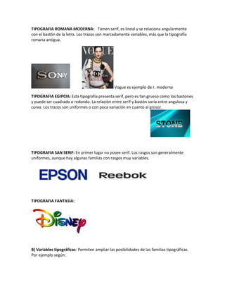 TIPOGRAFIA ROMANA MODERNA: Tienen serif, es lineal y se relaciona angularmente
con el bastón de la letra. Los trazos son marcadamente variables, más que la tipografía
romana antigua.
Vogue es ejemplo de r. moderna
TIPOGRAFIA EGIPCIA: Esta tipografía presenta serif, pero es tan grueso como los bastones
y puede ser cuadrado o redondo. La relación entre serif y bastón varía entre angulosa y
curva. Los trazos son uniformes o con poca variación en cuanto al grosor.
TIPOGRAFIA SAN SERIF: En primer lugar no posee serif. Los rasgos son generalmente
uniformes, aunque hay algunas familias con rasgos muy variables.
TIPOGRAFIA FANTASIA:
B) Variables tipográficas: Permiten ampliar las posibilidades de las familias tipográficas.
Por ejemplo según:
 