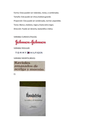 Forma: Estas pueden ser redondas, rectas, o combinadas.
Tamaño: Este puede ser chico,mediano,grande.
Proporción: Esta puede ser condensada, normal ,expandida.
Tonos: Blanca ,mediana, negra y hasta extra negra.
Dirección: Puede ser derecha, bastardilla o itálica.
VARIABLE CURSIVA (ITALICA):
VARIABLE REGULAR:
VARIABLE NEGRITA (BOLD):
C)
 