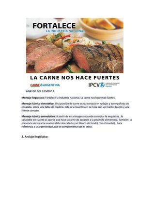 ANALISIS DEL EJEMPLO 2:
Mensaje linguistico: Fortalece la industria nacional. La carne nos hace mas fuertes.
Mensaje icónico denotativo: Una porción de carne asada cortada en rodajas y acompañada de
ensalada, sobre una tabla de madera. Esta se encuentra en la mesa con un mantel blanco y una
fuente con pan.
Mensaje icónico connotativo: A partir de esta imagen se puede connotar la exquisitez , lo
saludable en cuanto al aporte que hace la carne de acuerdo a la pirámide alimenticia, Tambien la
presencia de la carne asada y del color celeste y el blanco de fondo( con el mantel), hace
referencia a la argentinidad ,que se complementa con el texto.
2. Anclaje lingüístico:
 