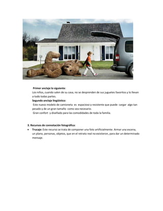 Primer anclaje lo siguiente:
Los niños, cuando salen de su casa, no se desprenden de sus juguetes favoritos y lo llevan
a todo todas partes.
Segundo anclaje lingüístico:
Este nuevo modelo de camioneta es espacioso y resistente que puede cargar algo tan
pesado y de un gran tamaño como sea necesario.
Gran confort y diseñado para las comodidades de toda la familia.
3. Recursos de connotación fotográfica:
 Trucaje: Este recurso se trata de componer una foto artificialmente. Armar una escena,
un plano, personas, objetos, que en el retrato real no existieron, para dar un determinado
mensaje.
 