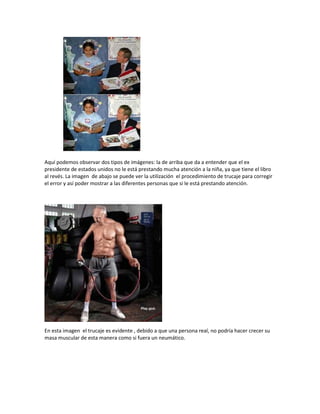 Aquí podemos observar dos tipos de imágenes: la de arriba que da a entender que el ex
presidente de estados unidos no le está prestando mucha atención a la niña, ya que tiene el libro
al revés. La imagen de abajo se puede ver la utilización el procedimiento de trucaje para corregir
el error y así poder mostrar a las diferentes personas que si le está prestando atención.
En esta imagen el trucaje es evidente , debido a que una persona real, no podría hacer crecer su
masa muscular de esta manera como si fuera un neumático.
 