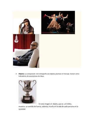  Objetos: La composición de la fotografía con objetos plantean el mensaje. Actúan como
indicadores de asociaciones de ideas.
En esta imagen el objeto, que es un trofeo,
muestra un sentido de fuerza, valentía, triunfo en la vida de cada persona en la
sociedad.
 