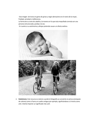 Esta imagen de tonos en gama de grises y negro demuestra en el rostro de la mujer,
frialdad, seriedad e indiferencia.
La forma de su corte de cabello y la manera en la que esta maquillada connota ser una
persona estructurada y prolija a la vez.
En cuanto a su vestimenta y alhajas pretende causar un efecto exótico.
 Esteticismo: Este recurso es notorio cuando la fotografía se convierte en pintura (empaste
de colores) como si fuera un cuadro antiguo por ejemplo, significándose a sí misma como
arte. Intenta imponer un significado más sutil.
 