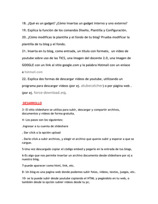 18. ¿Qué es un gadget? ¿Cómo insertas un gadget interno y uno externo?

19. Explica la función de los comandos Diseño, Plantilla y Configuración.

20. ¿Cómo modificas la plantilla y el fondo de tu blog? Prueba modificar la

plantilla de tu blog y el fondo.

21. Inserta en tu blog, como entrada, un título con formato, un video de

youtube sobre uso de las TICS, una imagen del docente 2.0, una imagen de

GOOGLE con un link al sitio google.com y la palabra Hotmail con un enlace

a hotmail.com

22. Explica dos formas de descargar videos de youtube, utilizando un

programa para descargar videos (por ej. atubecatcher) o por página web .

(por ej. force-download.es).


DESARROLLO

3- El sitio slideshare se utiliza para subir, descargar y compartir archivos,
documentos y videos de forma gratuita.

4- Los pasos son los siguientes:

.Ingresar a tu cuenta de slideshare

. Dar click a la opción upload

. Darle click a subir archivos, y elegir el archivo que queres subir y esperar a que se
cargue.

5-Una vez descargado copiar el código embed y pegarlo en la entrada de tus blogs.

6-Es algo que nos permite insertar un archivo documento desde slideshare por ej a
nuestro blog.

7-puede aparecer como html, link, etc.

8- Un blog es una pagina web donde podemos subir fotos, videos, textos, juegos, etc.

10- se lo puede subir desde youtube copiando el HTML y pegándolo en tu web, o
también desde la opción subier videos desde tu pc.
 