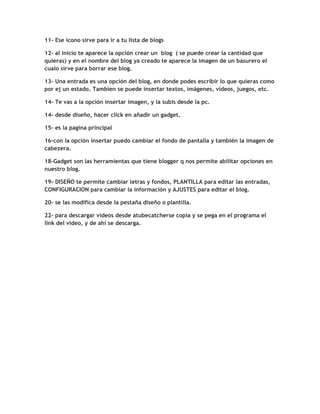 11- Ese icono sirve para ir a tu lista de blogs

12- al inicio te aparece la opción crear un blog ( se puede crear la cantidad que
quieras) y en el nombre del blog ya creado te aparece la imagen de un basurero el
cualo sirve para borrar ese blog.

13- Una entrada es una opción del blog, en donde podes escribir lo que quieras como
por ej un estado. Tambien se puede insertar textos, imágenes, videos, juegos, etc.

14- Te vas a la opción insertar imagen, y la subis desde la pc.

14- desde diseño, hacer click en añadir un gadget.

15- es la pagina principal

16-con la opción insertar puedo cambiar el fondo de pantalla y también la imagen de
cabezera.

18-Gadget son las herramientas que tiene blogger q nos permite abilitar opciones en
nuestro blog.

19- DISEÑO te permite cambiar letras y fondos, PLANTILLA para editar las entradas,
CONFIGURACION para cambiar la información y AJUSTES para editar el blog.

20- se las modifica desde la pestaña diseño o plantilla.

22- para descargar videos desde atubecatcherse copia y se pega en el programa el
link del video, y de ahí se descarga.
 
