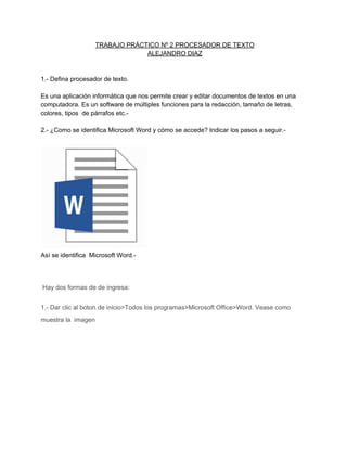 TRABAJO PRÁCTICO Nº 2 PROCESADOR DE TEXTO
ALEJANDRO DIAZ

1.­ Defina procesador de texto.
Es una aplicación informática que nos permite crear y editar documentos de textos en una
computadora. Es un software de múltiples funciones para la redacción, tamaño de letras,
colores, tipos  de párrafos etc.­
2.­ ¿Como se identifica Microsoft Word y cómo se accede? Indicar los pasos a seguir.­

Así se identifica  Microsoft Word.­

 Hay dos formas de de ingresa:
1.­ Dar clic al boton de inicio>Todos los programas>Microsoft Office>Word. Vease como
muestra la  imagen

 