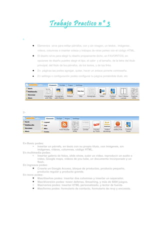 Trabajo Practico nº 3

1-

       •   Elementos sirve para editar párrafos, con y sin imagen, un textos , imágenes ,
           videos, columnas e insertar videos y trabajos de otras partes con el código HTML.
       •   El diseño sirve para elegir tu diseño propiamente dicho, en FAVORITOS, en
           opciones de diseño puedes elegir el tipo, el color y el tamaño, de la letra del titulo
           principal, del titulo de los párrafos, de los textos, y de los links.
       •   En páginas las podes agregar, quitar, hacer un enlace ponerle contraseña.

       •   En settings o configuración podes configurar tu página poniéndole titulo, etc.




2-




En Basic podes:
        Insertar un párrafo, en texto con su propio titulo, con imágenes, sin
          imágenes, videos, columnas, código HTML.
En multimedia podes:
        Insertar galería de fotos, slide show, subir un video, reproducir un audio o
          video, Google maps, videos de you tube, un documento incorporado y un
          flash.
En ingresos podes:
        Crearte un Google Access, bloque de productos, producto pequeño,
          producto regular y producto grande.
En more podes:
        Mas/diseños podes: insertar dos columnas y insertar un separador.
        Mas/diversión podes: tower defense, Smashing, y más de 6000 juegos.
        Mas/varios podes: insertar HTML personalizado, y lector de fuente.
        Mas/forms podes: formulario de contacto, formulario de rsvp y encuesta.
 