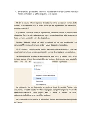 4. En la ventana que se abre, selecciona "Guardar en disco" (o "Guardar archivo") y
    haz clic en Aceptar. El gráfico se guarda en tu equipo.




  11) En la esquina inferior izquierda de cada diapositiva aparece un número. Este
número se corresponde con el orden en el que se reproducirán las diapositivas,
empezando por la 1.

  Si queremos cambiar el orden de reproducción, debemos cambiar la posición de la
diapositiva. Para hacerlo, seleccionamos una o varias diapositivas, y las arrastramos
hasta su nueva ubicación, entre dos diapositivas.

  También podemos utilizar el menú contextual, en el que encontramos los
comandos Mover diapositiva hacia arriba y Mover diapositiva hacia abajo.

  12) Al publicarlo, permitimos que nuestro documento pueda ser visto por cualquier
usuario de internet que conozca su dirección, como si de una página web se tratase.

  La diferencia entre acceder al documento de este modo, y hacerlo como lector
invitado, es que el lector tiene disponibles las opciones de impresión y de guardarlo
como    uno    de     los                            formatos soportados.




  La publicación de un documento se gestiona desde la pantalla Publicar este
documento, accesible desde el botón desplegable Compartir del propio documento
seleccionando Publicar      como   página web,      o desde la pantalla de inició,
seleccionando Publicar en el menú Más acciones.

  13) Pulsando el botón Publicar el documento, nuestro documento estará disponible
en internet.
 