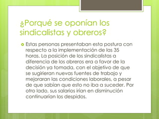 ¿Porqué se oponían los 
sindicalistas y obreros? 
 Estas personas presentaban esta postura con 
respecto a la implementación de las 35 
horas. La posición de los sindicalistas a 
diferencia de los obreros era a favor de la 
decisión ya tomada, con el objetivo de que 
se sugirieran nuevas fuentes de trabajo y 
mejoraran las condiciones laborales, a pesar 
de que sabían que esto no iba a suceder. Por 
otro lado, sus salarios irían en disminución 
continuarían los despidos. 
 