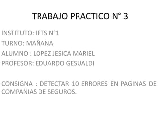 TRABAJO PRACTICO N° 3
INSTITUTO: IFTS N°1
TURNO: MAÑANA
ALUMNO : LOPEZ JESICA MARIEL
PROFESOR: EDUARDO GESUALDI
CONSIGNA : DETECTAR 10 ERRORES EN PAGINAS DE
COMPAÑIAS DE SEGUROS.
 