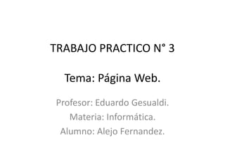 TRABAJO PRACTICO N° 3
Tema: Página Web.
Profesor: Eduardo Gesualdi.
Materia: Informática.
Alumno: Alejo Fernandez.
 