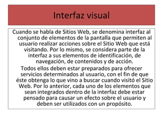 Interfaz visual
Cuando se habla de Sitios Web, se denomina interfaz al
conjunto de elementos de la pantalla que permiten al
usuario realizar acciones sobre el Sitio Web que está
visitando. Por lo mismo, se considera parte de la
interfaz a sus elementos de identificación, de
navegación, de contenidos y de acción.
Todos ellos deben estar preparados para ofrecer
servicios determinados al usuario, con el fin de que
éste obtenga lo que vino a buscar cuando visitó el Sitio
Web. Por lo anterior, cada uno de los elementos que
sean integrados dentro de la interfaz debe estar
pensado para causar un efecto sobre el usuario y
deben ser utilizados con un propósito.
 