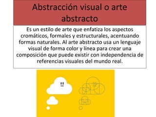Abstracción visual o arte
abstracto
Es un estilo de arte que enfatiza los aspectos
cromáticos, formales y estructurales, acentuando
formas naturales. Al arte abstracto usa un lenguaje
visual de forma color y línea para crear una
composición que puede existir con independencia de
referencias visuales del mundo real.
 