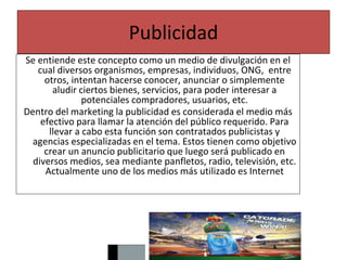 Publicidad
Se entiende este concepto como un medio de divulgación en el
cual diversos organismos, empresas, individuos, ONG, entre
otros, intentan hacerse conocer, anunciar o simplemente
aludir ciertos bienes, servicios, para poder interesar a
potenciales compradores, usuarios, etc.
Dentro del marketing la publicidad es considerada el medio más
efectivo para llamar la atención del público requerido. Para
llevar a cabo esta función son contratados publicistas y
agencias especializadas en el tema. Estos tienen como objetivo
crear un anuncio publicitario que luego será publicado en
diversos medios, sea mediante panfletos, radio, televisión, etc.
Actualmente uno de los medios más utilizado es Internet
 