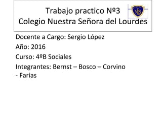 Trabajo practico Nº3
Colegio Nuestra Señora del Lourdes
Docente a Cargo: Sergio López
Año: 2016
Curso: 4ºB Sociales
Integrantes: Bernst – Bosco – Corvino
- Farias
 