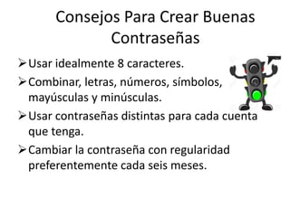 Consejos Para Crear Buenas
Contraseñas
Usar idealmente 8 caracteres.
Combinar, letras, números, símbolos,
mayúsculas y minúsculas.
Usar contraseñas distintas para cada cuenta
que tenga.
Cambiar la contraseña con regularidad
preferentemente cada seis meses.
 