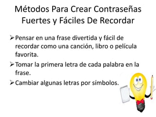 Métodos Para Crear Contraseñas
Fuertes y Fáciles De Recordar
Pensar en una frase divertida y fácil de
recordar como una canción, libro o película
favorita.
Tomar la primera letra de cada palabra en la
frase.
Cambiar algunas letras por símbolos.
 