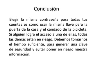 Conclusión
Elegir la misma contraseña para todas tus
cuentas es como usar la misma llave para la
puerta de la casa y el candado de la bicicleta.
Si alguien logra el acceso a una de ellas, todas
las demás están en riesgo. Debemos tomarnos
el tiempo suficiente, para generar una clave
de seguridad y evitar poner en riesgo nuestra
información.
 