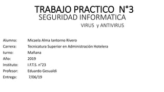 TRABAJO PRACTICO N°3
Alumna: Micaela Alma Iantorno Rivero
Carrera: Tecnicatura Superior en Administración Hotelera
turno: Mañana
Año: 2019
Instituto: I.F.T.S. n°23
Profesor: Eduardo Gesualdi
Entrega: 7/06/19
SEGURIDAD INFORMATICA
VIRUS y ANTIVIRUS
 