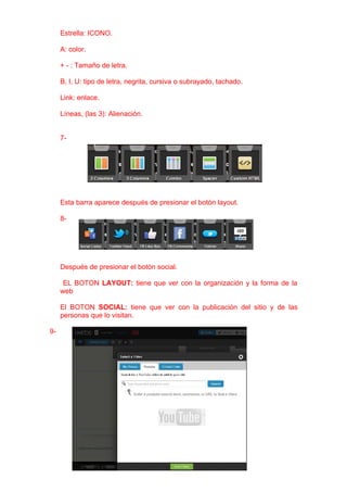 Estrella: ICONO.

     A: color.

     + - : Tamaño de letra.

     B, I, U: tipo de letra, negrita, cursiva o subrayado, tachado.

     Link: enlace.

     Líneas, (las 3): Alienación.


     7-




     Esta barra aparece después de presionar el botón layout.

     8-




     Después de presionar el botón social.

      EL BOTON LAYOUT: tiene que ver con la organización y la forma de la
     web

     El BOTON SOCIAL: tiene que ver con la publicación del sitio y de las
     personas que lo visitan.

9-
 