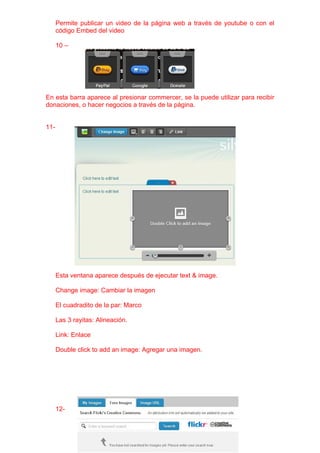 Permite publicar un video de la página web a través de youtube o con el
      código Embed del video

      10 –




En esta barra aparece al presionar commercer, se la puede utilizar para recibir
donaciones, o hacer negocios a través de la página.


11-




      Esta ventana aparece después de ejecutar text & image.

      Change image: Cambiar la imagen

      El cuadradito de la par: Marco

      Las 3 rayitas: Alineación.

      Link: Enlace

      Double click to add an image: Agregar una imagen.




      12-
 
