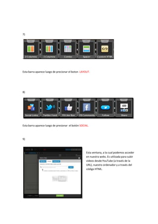 7)




-



Esta barra aparece luego de precionar el boton LAYOUT.




8)




Esta barra aparece luego de presionar el botón SOCIAL.



9)



                                                   Esta ventana, a la cual podemos acceder
                                                   en nuestra webs. Es utilizada para subir
                                                   videos desde:YouTube (a través de la
                                                   URL), nuestro ordenador y a través del
                                                   código HTML.
 