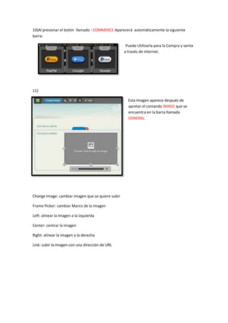 10)Al presionar el botón llamado : COMMERCE.Aparecerá automáticamente la siguiente
barra:

                                                    Puedo Utilizarla para la Compra y venta
                                                   a través de internet.




11)

                                                     Esta imagen aparece después de
                                                     apretar el comando IMAGE que se
                                                     encuentra en la barra llamada
                                                     GENERAL.




Change Image: cambiar imagen que se quiere subir

Frame Picker: cambiar Marco de la imagen

Left: alinear la imagen a la izquierda

Center: centrar la imagen

Right: alinear la imagen a la derecha

Link: subir la imagen con una dirección de URL
 