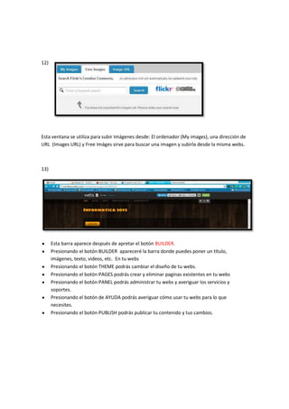 12)




Esta ventana se utiliza para subir Imágenes desde: El ordenador (My images), una dirección de
URL (Images URL) y Free Imáges sirve para buscar una imagen y subirla desde la misma webs.



13)




      Esta barra aparece después de apretar el botón BUILDER.
      Presionando el botón BUILDER apareceré la barra donde puedes poner un título,
      imágenes, texto, videos, etc. En tu webs
      Presionando el botón THEME podrás cambiar el diseño de tu webs.
      Presionando el botón PAGES podrás crear y eliminar paginas existentes en tu webs
      Presionando el botón PANEL podrás administrar tu webs y averiguar los servicios y
      soportes.
      Presionando el botón de AYUDA podrás averiguar cómo usar tu webs para lo que
      necesites.
      Presionando el botón PUBLISH podrás publicar tu contenido y tus cambios.
 