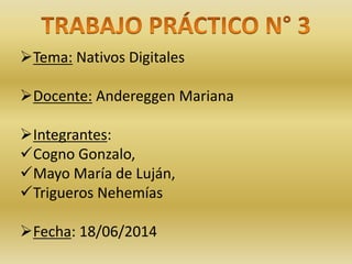 Tema: Nativos Digitales 
Docente: Andereggen Mariana 
Integrantes: 
Cogno Gonzalo, 
Mayo María de Luján, 
Trigueros Nehemías 
Fecha: 18/06/2014 
 