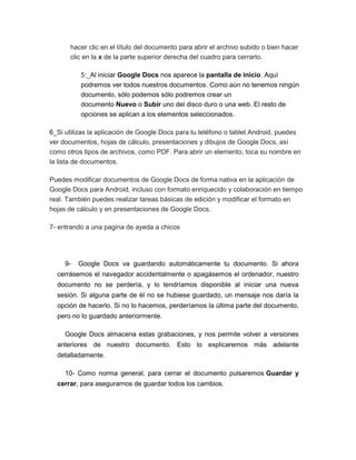 hacer clic en el título del documento para abrir el archivo subido o bien hacer
      clic en la x de la parte superior derecha del cuadro para cerrarlo.

          5:_Al iniciar Google Docs nos aparece la pantalla de inicio. Aquí
          podremos ver todos nuestros documentos. Como aún no tenemos ningún
          documento, sólo podemos sólo podremos crear un
          documento Nuevo o Subir uno del disco duro o una web. El resto de
          opciones se aplican a los elementos seleccionados.

6_Si utilizas la aplicación de Google Docs para tu teléfono o tablet Android, puedes
ver documentos, hojas de cálculo, presentaciones y dibujos de Google Docs, así
como otros tipos de archivos, como PDF. Para abrir un elemento, toca su nombre en
la lista de documentos.

Puedes modificar documentos de Google Docs de forma nativa en la aplicación de
Google Docs para Android, incluso con formato enriquecido y colaboración en tiempo
real. También puedes realizar tareas básicas de edición y modificar el formato en
hojas de cálculo y en presentaciones de Google Docs.

7- entrando a una pagina de ayeda a chicos




     9-   Google Docs va guardando automáticamente tu documento. Si ahora
  cerrásemos el navegador accidentalmente o apagásemos el ordenador, nuestro
  documento no se perdería, y lo tendríamos disponible al iniciar una nueva
  sesión. Si alguna parte de él no se hubiese guardado, un mensaje nos daría la
  opción de hacerlo. Si no lo hacemos, perderíamos la última parte del documento,
  pero no lo guardado anteriormente.

     Google Docs almacena estas grabaciones, y nos permite volver a versiones
  anteriores de nuestro documento. Esto lo explicaremos más adelante
  detalladamente.

     10- Como norma general, para cerrar el documento pulsaremos Guardar y
  cerrar, para asegurarnos de guardar todos los cambios.
 