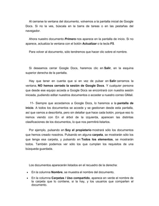 Al cerrarse la ventana del documento, volvemos a la pantalla inicial de Google
Docs. Si no la ves, búscala en la barra de tareas o en las pestañas del
navegador.

  Ahora nuestro documento Primero nos aparece en la pantalla de inicio. Si no
aparece, actualiza la ventana con el botón Actualizar o la tecla F5.

  Para volver al documento, sólo tendremos que hacer clic sobre el nombre.




  Si deseamos cerrar Google Docs, haremos clic en Salir, en la esquina
superior derecha de la pantalla.

  Hay que tener en cuenta que si en vez de pulsar en Salir cerramos la
ventana, NO hemos cerrado la sesión de Google Docs. Y cualquier persona
que desde ese equipo acceda a Google Docs se encontrará con nuestra sesión
iniciada, pudiendo editar nuestros documentos o acceder a nuestro correo GMail.

   11- Siempre que accedamos a Google Docs, lo haremos a la pantalla de
inicio. A todos los documentos se accede y se gestionan desde esta pantalla,
así que vamos a describirla, pero sin detallar que hace cada botón, porque eso lo
iremos viendo con En el árbol de la izquierda, aparecen las distintas
clasificaciones de los documentos, lo que nos permitirá listarlos.

  Por ejemplo, pulsando en Soy el propietario mostrará sólo los documentos
que hemos creado nosotros. Pulsando en alguna carpeta, se mostrarán sólo los
que tenga esa carpeta, y pulsando en Todos los elementos, se mostrarán
todos. También podemos ver sólo los que cumplan los requisitos de una
búsqueda guardada.




  Los documentos aparecerán listados en el recuadro de la derecha:

    En la columna Nombre, se muestra el nombre del documento.
    En la columna Carpetas / Uso compartido, aparece en verde el nombre de
    la carpeta que lo contiene, si la hay, y los usuarios que comparten el
    documento.
 