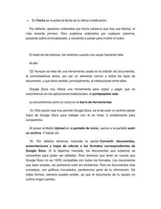 En Fecha se muestra la fecha de la última modificación.

  Por defecto, aparecen ordenados por fecha (observa que hay una flecha), el
más reciente primero. Pero podemos ordenarlos por cualquier columna,
pulsando sobre el encabezado, y volviendo a pulsar para invertir el orden.




  El resto de los botones, los veremos cuando nos vayan haciendo falta.

  el uso.

  12- Aunque se trata de una herramienta usada en la edición de documentos,
la comentaremos ahora, por ser un elemento común a todos los tipos de
documento, y que tiene sentido, principalmente, al interaccionar entre ellos.

  Google Docs nos ofrece una herramienta para copiar y pegar que no
encontramos en las aplicaciones tradicionales, el portapapeles web.

  Lo encontramos como un icono en la barra de herramientas.

  15- Otra opción que nos permite Google Docs, es la de subir un archivo desde
fuera de Google Docs para trabajar con él en línea, o simplemente para
compartirlos.

  Al pulsar el Botón Upload en la pantalla de inicio, vamos a la pantalla subir
un archivo. Y haces clic

  16- Por defecto tenemos marcada la opción Convertir documentos,
presentaciones y hojas de cálculo a los formatos correspondientes de
Google Docs. Si la dejamos marcada, los documentos que subamos se
convertirán para poder ser editados. Pero tenemos que tener en cuenta que
Google Docs no es 100% compatible con todos los formatos. Los documentos
que sean simples, los podremos subir sin problemas. Pero en documentos más
complejos, con gráficos incrustados, perderemos parte de la información. De
todas formas, siempre puedes probar, ya que el documento de tu equipo no
sufrirá ningún cambio.
 