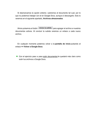 Si desmarcamos la opción anterior, subiremos el documento tal cual, por lo
que no podemos trabajar con el en Google Docs, aunque sí descargarlo. Esto lo
veremos en el siguiente apartado, Archivos almacenados.




  Ahora pulsamos el botón                   para agregar el archivo a nuestros
documentos activos. Al concluir la subida veremos un enlace a cada nuevo
archivo.




  En cualquier momento podemos volver a la pantalla de inicio pulsando el
enlace << Volver a Google Docs.




    Con el ejercicio paso a paso subir documentos te quedará más claro como
    subir tus archivos a Google Docs.
 