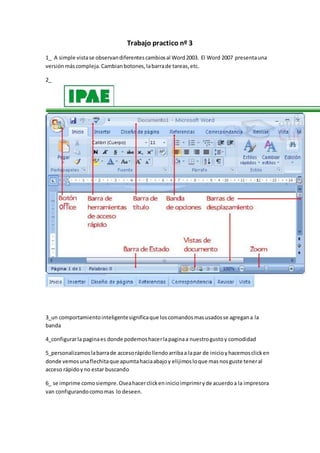 Trabajo practico nº 3
1_ A simple vistase observandiferentescambiosal Word2003. El Word 2007 presentauna
versiónmáscompleja.Cambianbotones,labarrade tareas,etc.
2_
3_un comportamientointeligentesignificaque loscomandosmasusadosse agregana la
banda
4_configurarla paginaes donde podemoshacerlapaginaa nuestrogustoy comodidad
5_personalizamoslabarrade accesorápidollendoarribaa lapar de inicioyhacemosclicken
donde vemosunaflechitaque apumtahaciaabajoy elijimosloque masnosguste teneral
acceso rápidoyno estar buscando
6_ se imprime comosiempre.Oseahacerclickeninicioimprimiryde acuerdoa la impresora
van configurandocomomas lo deseen.
 