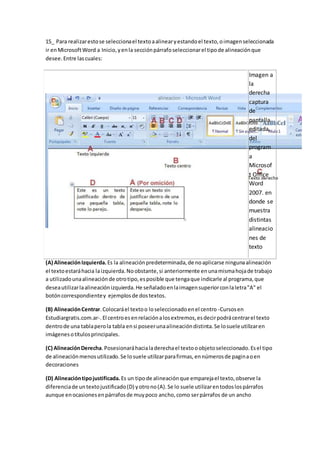 15_ Para realizarestose seleccionael textoaalinearyestandoel texto,oimagenseleccionada
ir enMicrosoftWord a Inicio,yenla secciónpárrafoseleccionarel tipode alineaciónque
desee.Entre lascuales:
Imagen a
la
derecha
captura
de
pantalla
editada,
del
program
a
Microsof
t Office
Word
2007. en
donde se
muestra
distintas
alineacio
nes de
texto
(A) AlineaciónIzquierda. Es la alineaciónpredeterminada,de noaplicarse ningunaalineación
el textoestaráhacia laizquierda.Noobstante,si anteriormente enunamismahojade trabajo
a utilizadounaalineaciónde otrotipo,esposible que tengaque indicarle al programa,que
deseautilizarlaalineaciónizquierda.He señaladoenlaimagensuperiorconlaletra"A" el
botóncorrespondientey ejemplosde dostextos.
(B) AlineaciónCentrar.Colocaráel textoo loseleccionadoenel centro -Cursosen
Estudiargratis.com.ar-.El centroesenrelaciónalosextremos,esdecirpodrácentrarel texto
dentrode una tablaperola tabla ensi poseerunaalineacióndistinta.Se losuele utilizaren
imágenesotítulosprincipales.
(C) AlineaciónDerecha.Posesionaráhacialaderechael textooobjetoseleccionado.Esel tipo
de alineaciónmenosutilizado.Se losuele utilizarparafirmas,ennúmerosde paginaoen
decoraciones
(D) Alineacióntipojustificada. Es un tipode alineaciónque emparejael texto,observe la
diferenciade untextojustificado(D) yotrono(A).Se lo suele utilizarentodoslospárrafos
aunque enocasionesenpárrafosde muypoco ancho,como serpárrafos de un ancho
 