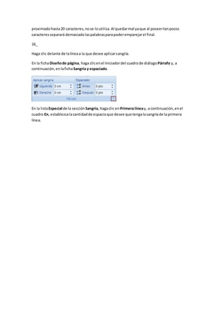 proximadohasta20 caracteres,nose loutiliza.Al quedarmal yaque al poseertanpocos
caracteresseparará demasiadolaspalabrasparapoderemparejarel final.
16_
Haga clic delante de lalíneaa la que desee aplicarsangría.
En la fichaDiseñode página, haga clicenel Iniciadordel cuadrode diálogo Párrafo y, a
continuación, enlafichaSangría y espaciado.
En la listaEspecial de la sección Sangría, hagaclic en Primera líneay, a continuación,enel
cuadro En, establezcalacantidadde espacioque desee que tengalasangríade la primera
línea.
 